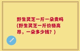 野生灵芝一斤一朵贵吗(野生灵芝一斤价格高昂，一朵多少钱？)