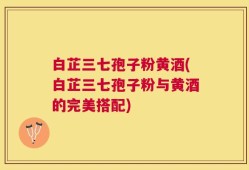 白芷三七孢子粉黄酒(白芷三七孢子粉与黄酒的完美搭配)