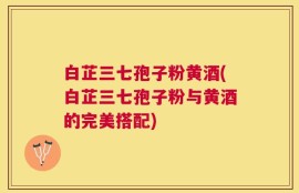 白芷三七孢子粉黄酒(白芷三七孢子粉与黄酒的完美搭配)