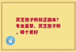 灵芝孢子粉扶正固本？冬虫夏草、灵芝孢子粉，哪个更好