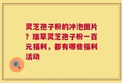 灵芝孢子粉的冲泡图片？瑞草灵芝孢子粉一百元福利，都有哪些福利活动