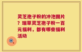 灵芝孢子粉的冲泡图片？瑞草灵芝孢子粉一百元福利，都有哪些福利活动