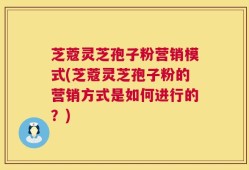 芝蔻灵芝孢子粉营销模式(芝蔻灵芝孢子粉的营销方式是如何进行的？)
