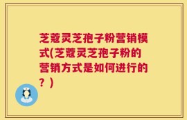 芝蔻灵芝孢子粉营销模式(芝蔻灵芝孢子粉的营销方式是如何进行的？)