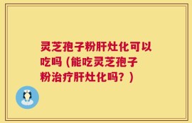 灵芝孢子粉肝灶化可以吃吗 (能吃灵芝孢子粉治疗肝灶化吗？)