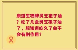 康道生物牌灵芝孢子油？吃了几盒灵芝孢子油了，想知道吃久了会不会有副作用？