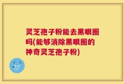 灵芝孢子粉能去黑眼圈吗(能够消除黑眼圈的神奇灵芝孢子粉)