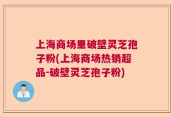 上海商场里破壁灵芝孢子粉(上海商场热销超品-破壁灵芝孢子粉)