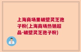 上海商场里破壁灵芝孢子粉(上海商场热销超品-破壁灵芝孢子粉)