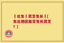 東北生長灵芝生长嗎(东北地区能否生长灵芝？)