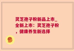 灵芝孢子粉新品上市_全新上市：灵芝孢子粉，健康养生新选择
