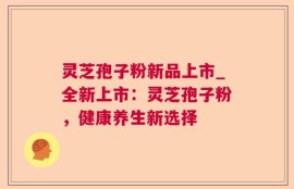 灵芝孢子粉新品上市_全新上市：灵芝孢子粉，健康养生新选择