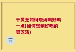 干灵芝如何烧汤喝好喝一点(如何煲制好喝的灵芝汤)