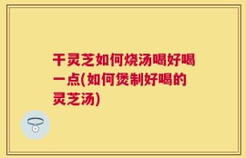 干灵芝如何烧汤喝好喝一点(如何煲制好喝的灵芝汤)