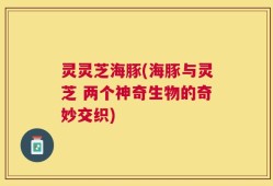 灵灵芝海豚(海豚与灵芝 两个神奇生物的奇妙交织)