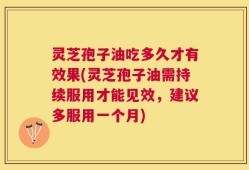 灵芝孢子油吃多久才有效果(灵芝孢子油需持续服用才能见效，建议多服用一个月)