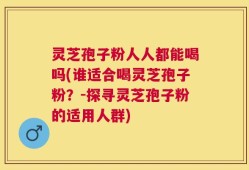 灵芝孢子粉人人都能喝吗(谁适合喝灵芝孢子粉？-探寻灵芝孢子粉的适用人群)
