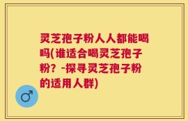 灵芝孢子粉人人都能喝吗(谁适合喝灵芝孢子粉？-探寻灵芝孢子粉的适用人群)