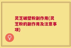 灵芝破壁粉副作用(灵芝粉的副作用及注意事项)