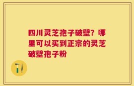 四川灵芝孢子破壁？哪里可以买到正宗的灵芝破壁孢子粉