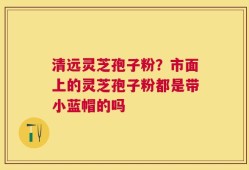 清远灵芝孢子粉？市面上的灵芝孢子粉都是带小蓝帽的吗