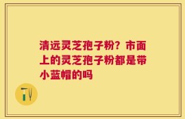 清远灵芝孢子粉？市面上的灵芝孢子粉都是带小蓝帽的吗