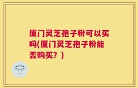 厦门灵芝孢子粉可以买吗(厦门灵芝孢子粉能否购买？)