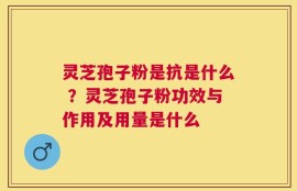 灵芝孢子粉是抗是什么 ？灵芝孢子粉功效与作用及用量是什么