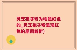 灵芝孢子粉为啥是红色的_灵芝孢子粉呈现红色的原因解析)