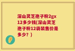 深山灵芝孢子粉2gx12多少钱(深山灵芝孢子粉12袋装售价是多少？)