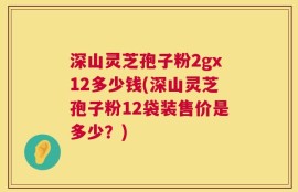 深山灵芝孢子粉2gx12多少钱(深山灵芝孢子粉12袋装售价是多少？)