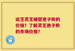 运芝灵芝破壁孢子粉的价格？了解灵芝孢子粉的市场价格？