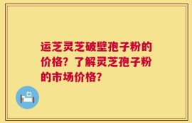 运芝灵芝破壁孢子粉的价格？了解灵芝孢子粉的市场价格？