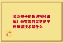 灵芝孢子的传说视频讲解？最有效的灵芝孢子粉破壁技术是什么