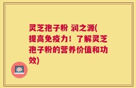 灵芝孢子粉 润之源(提高免疫力！了解灵芝孢子粉的营养价值和功效)