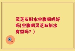 灵芝石斛水空腹喝吗好吗(空腹喝灵芝石斛水有益吗？)