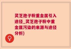 灵芝孢子粉重金属引入途径_灵芝孢子粉中重金属污染的来源与途径分析)