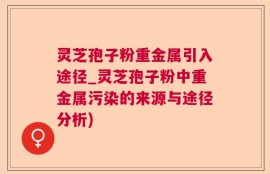 灵芝孢子粉重金属引入途径_灵芝孢子粉中重金属污染的来源与途径分析)