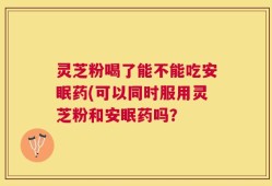 灵芝粉喝了能不能吃安眠药(可以同时服用灵芝粉和安眠药吗？