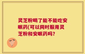 灵芝粉喝了能不能吃安眠药(可以同时服用灵芝粉和安眠药吗？