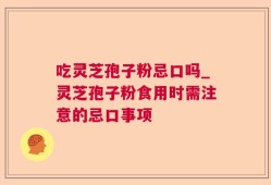 吃灵芝孢子粉忌口吗_灵芝孢子粉食用时需注意的忌口事项