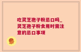 吃灵芝孢子粉忌口吗_灵芝孢子粉食用时需注意的忌口事项