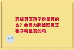 药店灵芝孢子粉是真的么？金奥力牌破壁灵芝孢子粉是真的吗