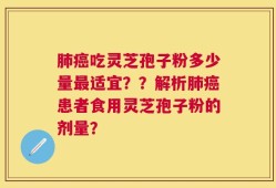 肺癌吃灵芝孢子粉多少量最适宜？？解析肺癌患者食用灵芝孢子粉的剂量？
