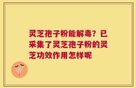 灵芝孢子粉能解毒？已采集了灵芝孢子粉的灵芝功效作用怎样呢