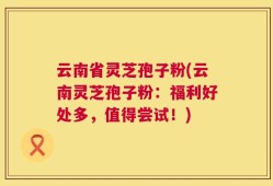 云南省灵芝孢子粉(云南灵芝孢子粉：福利好处多，值得尝试！)