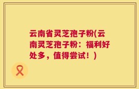 云南省灵芝孢子粉(云南灵芝孢子粉：福利好处多，值得尝试！)