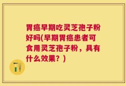 胃癌早期吃灵芝孢子粉好吗(早期胃癌患者可食用灵芝孢子粉，具有什么效果？)
