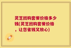 灵芝团购套餐价格多少钱(灵芝团购套餐价格，让您省钱又放心)