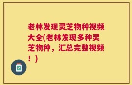 老林发现灵芝物种视频大全(老林发现多种灵芝物种，汇总完整视频！)